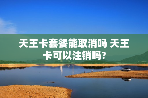 天王卡套餐能取消吗 天王卡可以注销吗?