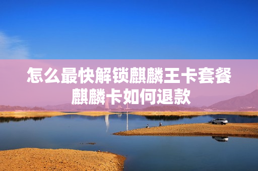 怎么最快解锁麒麟王卡套餐 麒麟卡如何退款