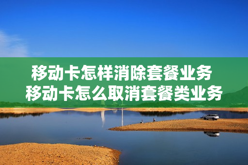 移动卡怎样消除套餐业务 移动卡怎么取消套餐类业务