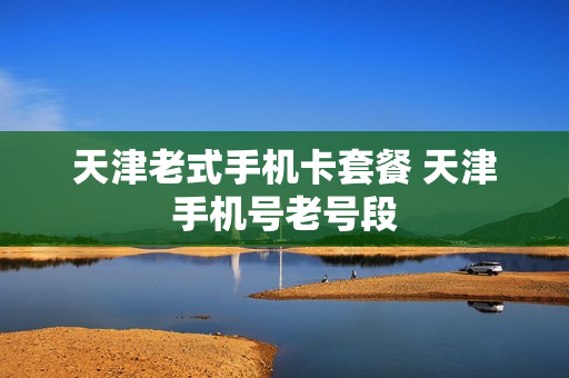 天津老式手机卡套餐 天津手机号老号段