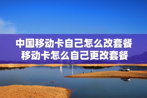 中国移动卡自己怎么改套餐 移动卡怎么自己更改套餐