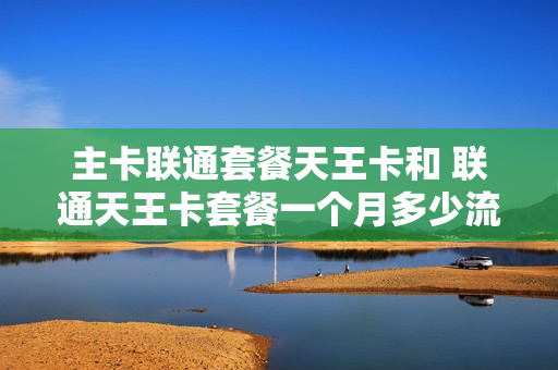 主卡联通套餐天王卡和 联通天王卡套餐一个月多少流量