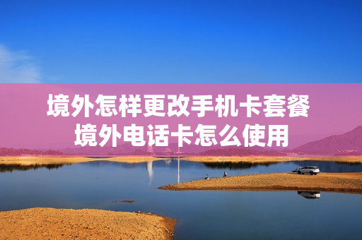 境外怎样更改手机卡套餐 境外电话卡怎么使用