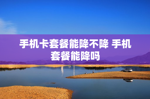 手机卡套餐能降不降 手机套餐能降吗