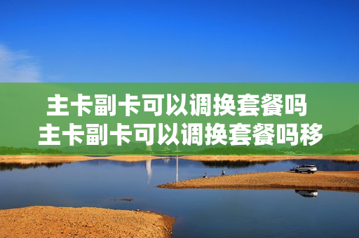 主卡副卡可以调换套餐吗 主卡副卡可以调换套餐吗移动