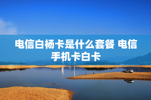 电信白杨卡是什么套餐 电信手机卡白卡
