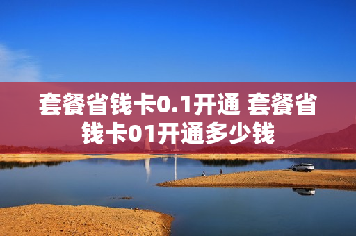 套餐省钱卡0.1开通 套餐省钱卡01开通多少钱