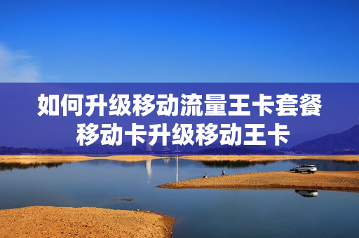 如何升级移动流量王卡套餐 移动卡升级移动王卡
