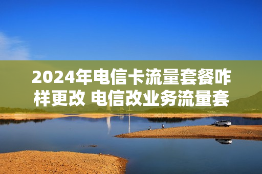 2024年电信卡流量套餐咋样更改 电信改业务流量套餐介绍