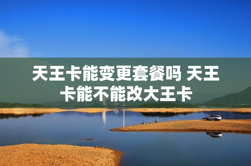 天王卡能变更套餐吗 天王卡能不能改大王卡