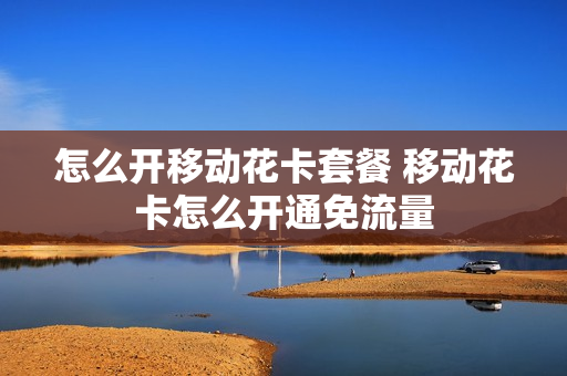 怎么开移动花卡套餐 移动花卡怎么开通免流量