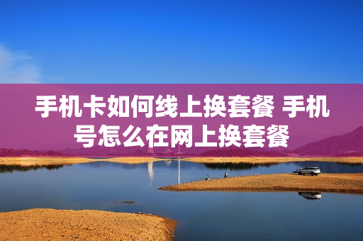 手机卡如何线上换套餐 手机号怎么在网上换套餐