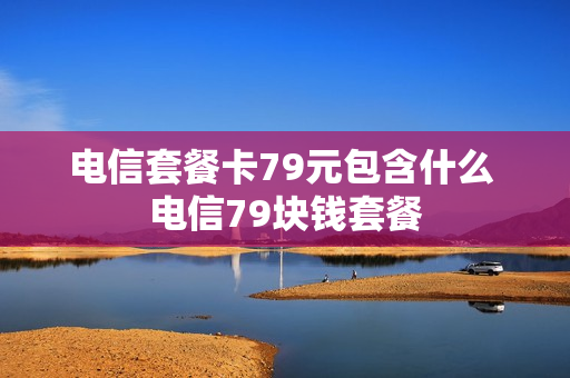 电信套餐卡79元包含什么 电信79块钱套餐