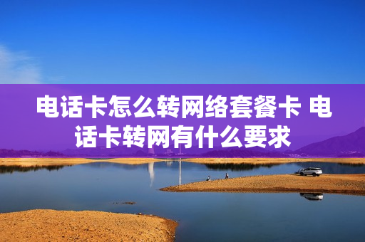 电话卡怎么转网络套餐卡 电话卡转网有什么要求