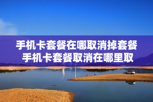 手机卡套餐在哪取消掉套餐 手机卡套餐取消在哪里取消