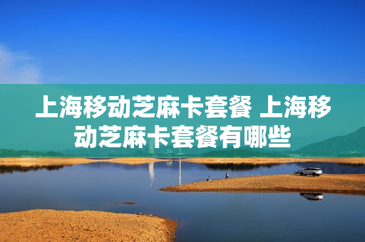 上海移动芝麻卡套餐 上海移动芝麻卡套餐有哪些
