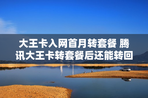 大王卡入网首月转套餐 腾讯大王卡转套餐后还能转回来吗