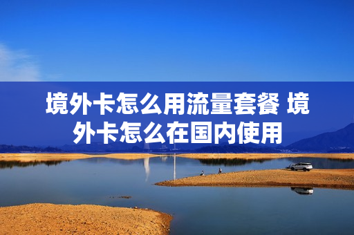 境外卡怎么用流量套餐 境外卡怎么在国内使用