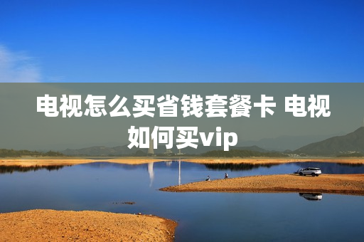 电视怎么买省钱套餐卡 电视如何买vip