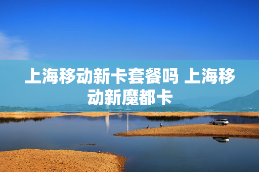 上海移动新卡套餐吗 上海移动新魔都卡