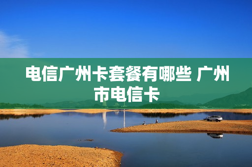 电信广州卡套餐有哪些 广州市电信卡