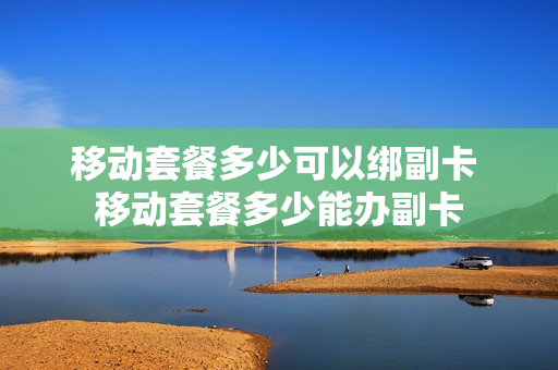 移动套餐多少可以绑副卡 移动套餐多少能办副卡