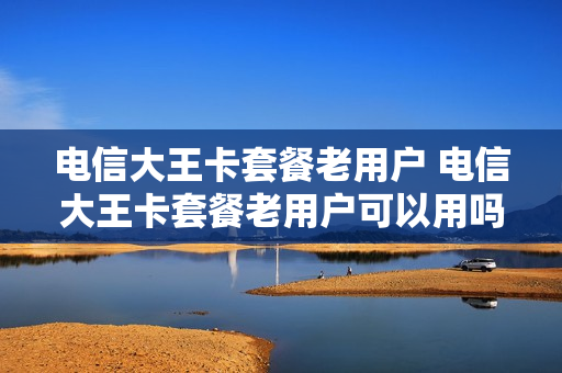 电信大王卡套餐老用户 电信大王卡套餐老用户可以用吗