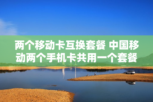 两个移动卡互换套餐 中国移动两个手机卡共用一个套餐