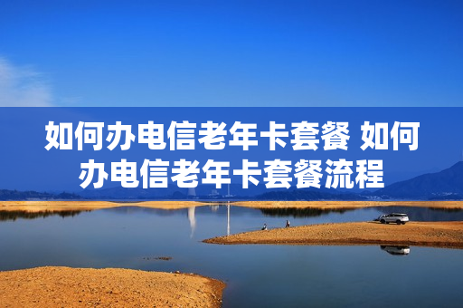 如何办电信老年卡套餐 如何办电信老年卡套餐流程