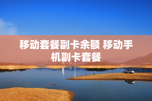 移动套餐副卡余额 移动手机副卡套餐