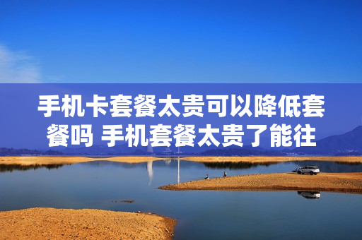 手机卡套餐太贵可以降低套餐吗 手机套餐太贵了能往下降吗