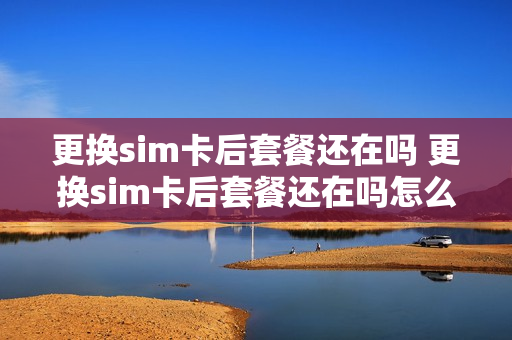 更换sim卡后套餐还在吗 更换sim卡后套餐还在吗怎么办