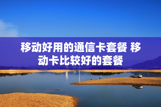 移动好用的通信卡套餐 移动卡比较好的套餐