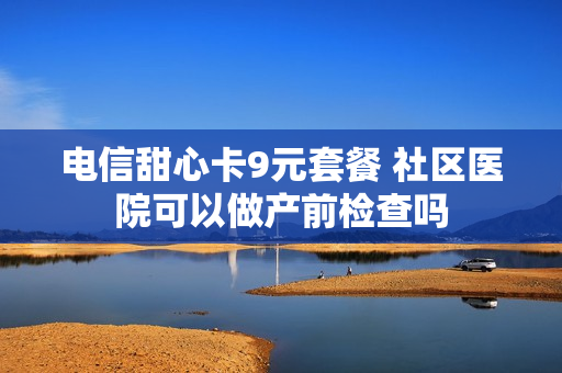 电信甜心卡9元套餐 社区医院可以做产前检查吗