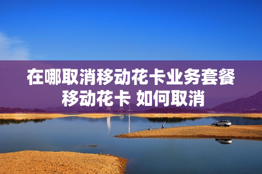 在哪取消移动花卡业务套餐 移动花卡 如何取消