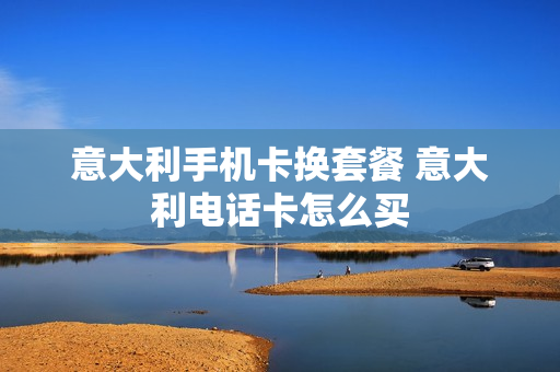 意大利手机卡换套餐 意大利电话卡怎么买