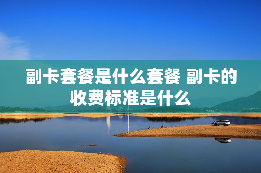 副卡套餐是什么套餐 副卡的收费标准是什么