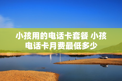 小孩用的电话卡套餐 小孩电话卡月费最低多少