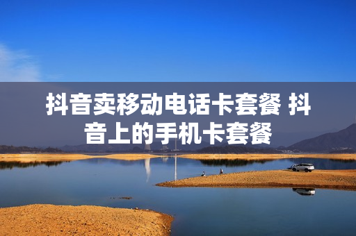 抖音卖移动电话卡套餐 抖音上的手机卡套餐