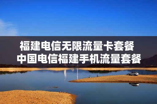 福建电信无限流量卡套餐 中国电信福建手机流量套餐价格表