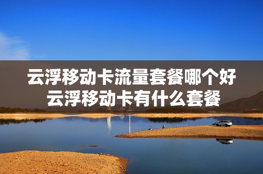 云浮移动卡流量套餐哪个好 云浮移动卡有什么套餐