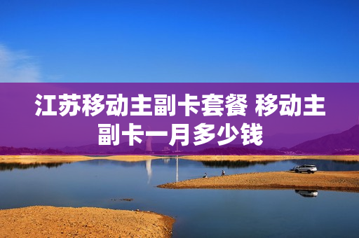江苏移动主副卡套餐 移动主副卡一月多少钱