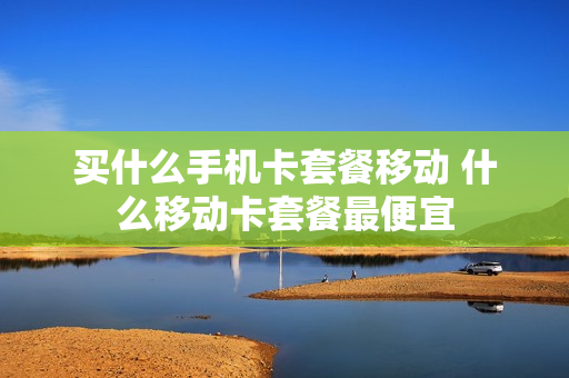买什么手机卡套餐移动 什么移动卡套餐最便宜