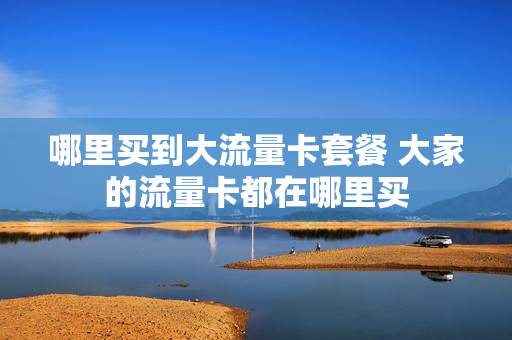 哪里买到大流量卡套餐 大家的流量卡都在哪里买