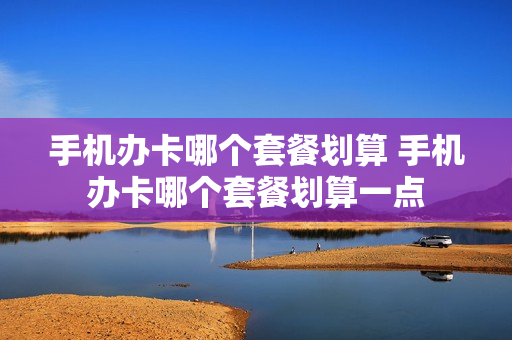手机办卡哪个套餐划算 手机办卡哪个套餐划算一点