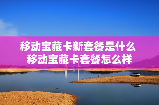 移动宝藏卡新套餐是什么 移动宝藏卡套餐怎么样