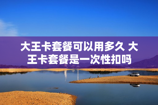 大王卡套餐可以用多久 大王卡套餐是一次性扣吗