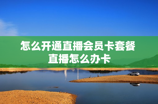 怎么开通直播会员卡套餐 直播怎么办卡