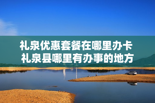 礼泉优惠套餐在哪里办卡 礼泉县哪里有办事的地方