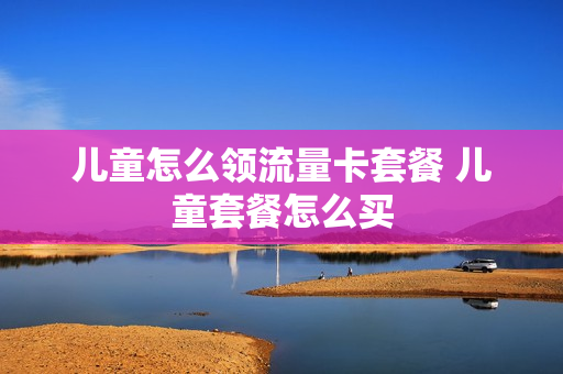 儿童怎么领流量卡套餐 儿童套餐怎么买